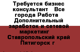 Требуется бизнес-консультант - Все города Работа » Дополнительный заработок и сетевой маркетинг   . Ставропольский край,Пятигорск г.